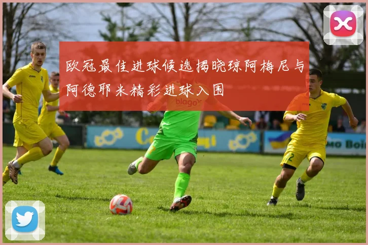 欧冠最佳进球候选揭晓琼阿梅尼与阿德耶米精彩进球入围