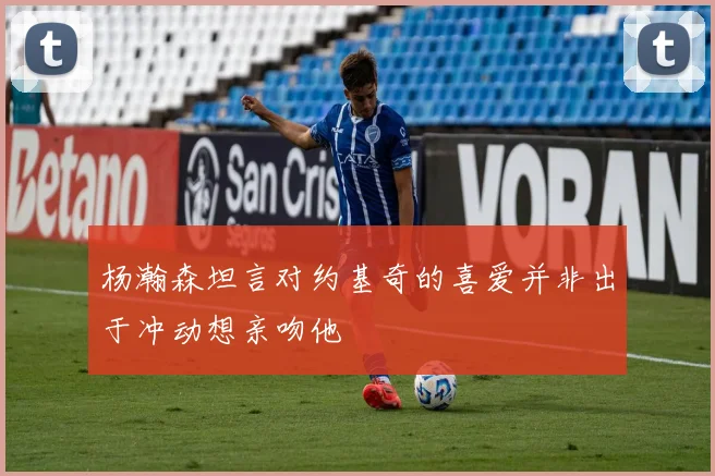 杨瀚森坦言对约基奇的喜爱并非出于冲动想亲吻他