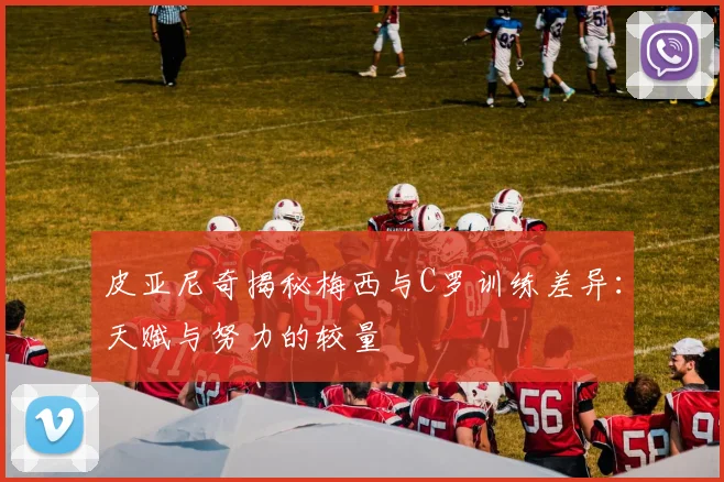 皮亚尼奇揭秘梅西与C罗训练差异：天赋与努力的较量