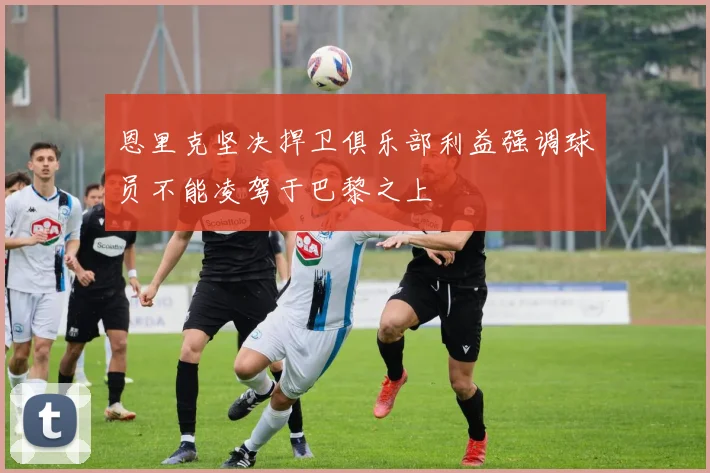 恩里克坚决捍卫俱乐部利益强调球员不能凌驾于巴黎之上
