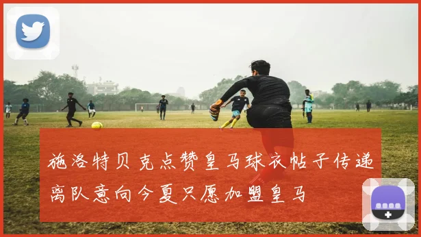 施洛特贝克点赞皇马球衣帖子传递离队意向今夏只愿加盟皇马